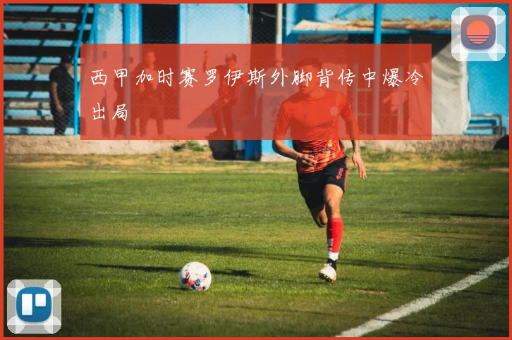 西甲加时赛罗伊斯外脚背传中爆冷出局