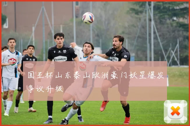 国王杯山东泰山欧洲豪门妖星爆发争议升级