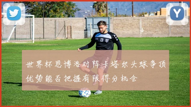世界杯恩博洛对阵卡塔尔头球争顶优势能否把握有限得分机会