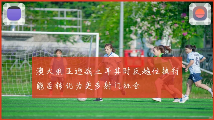 澳大利亚迎战土耳其时反越位执行能否转化为更多射门机会