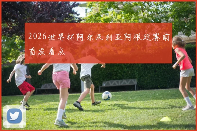 2026世界杯阿尔及利亚阿根廷赛前首发看点