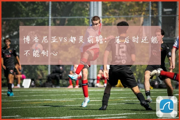 博洛尼亚vs都灵前瞻：落后时还能不能耐心