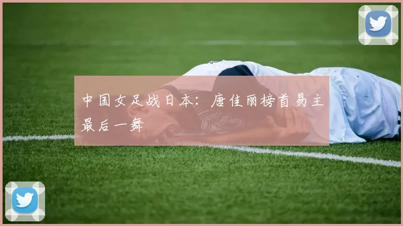 中国女足战日本：唐佳丽榜首易主最后一舞