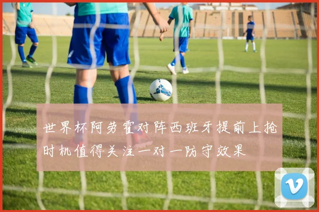 世界杯阿劳霍对阵西班牙提前上抢时机值得关注一对一防守效果
