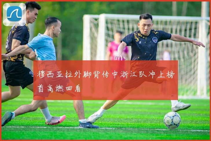 穆西亚拉外脚背传中浙江队冲上榜首高燃回看