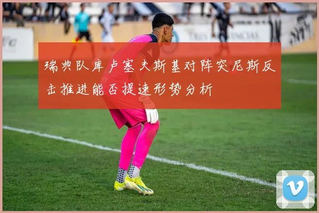 瑞典队库卢塞夫斯基对阵突尼斯反击推进能否提速形势分析