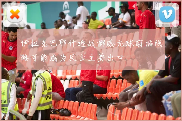 伊拉克巴耶什迎战挪威无球前插线路可能成为反击主要出口