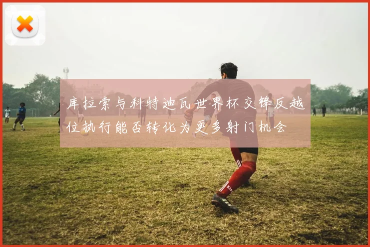 库拉索与科特迪瓦世界杯交锋反越位执行能否转化为更多射门机会