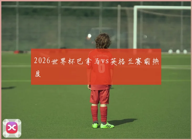 2026世界杯巴拿马vs英格兰赛前热度