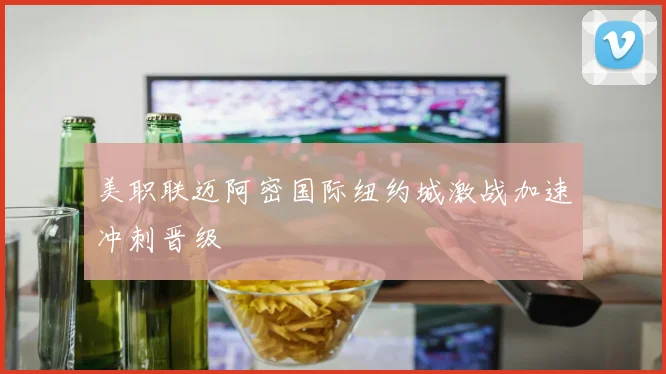 美职联迈阿密国际纽约城激战加速冲刺晋级