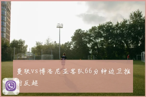 曼联vs博洛尼亚客队66分钟边卫推射反超