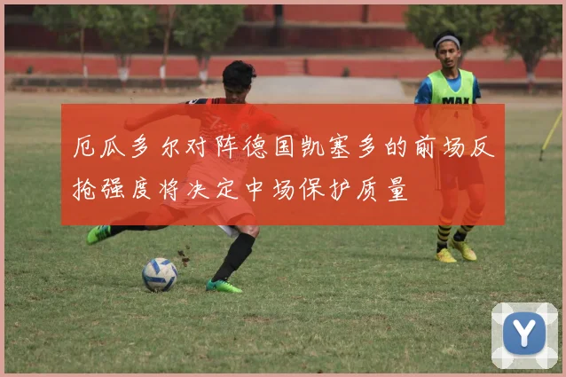 厄瓜多尔对阵德国凯塞多的前场反抢强度将决定中场保护质量