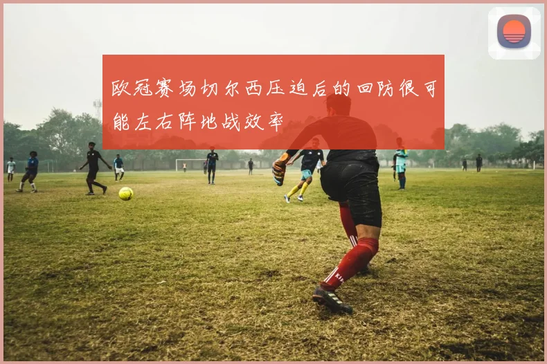 欧冠赛场切尔西压迫后的回防很可能左右阵地战效率